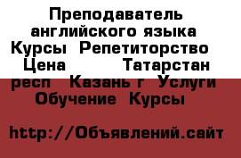 Преподаватель английского языка. Курсы. Репетиторство › Цена ­ 400 - Татарстан респ., Казань г. Услуги » Обучение. Курсы   